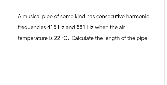 A musical pipe of some kind has consecutive harmonic
frequencies 415 Hz and 581 Hz when the air
temperature is 22 °C. Calculate the length of the pipe