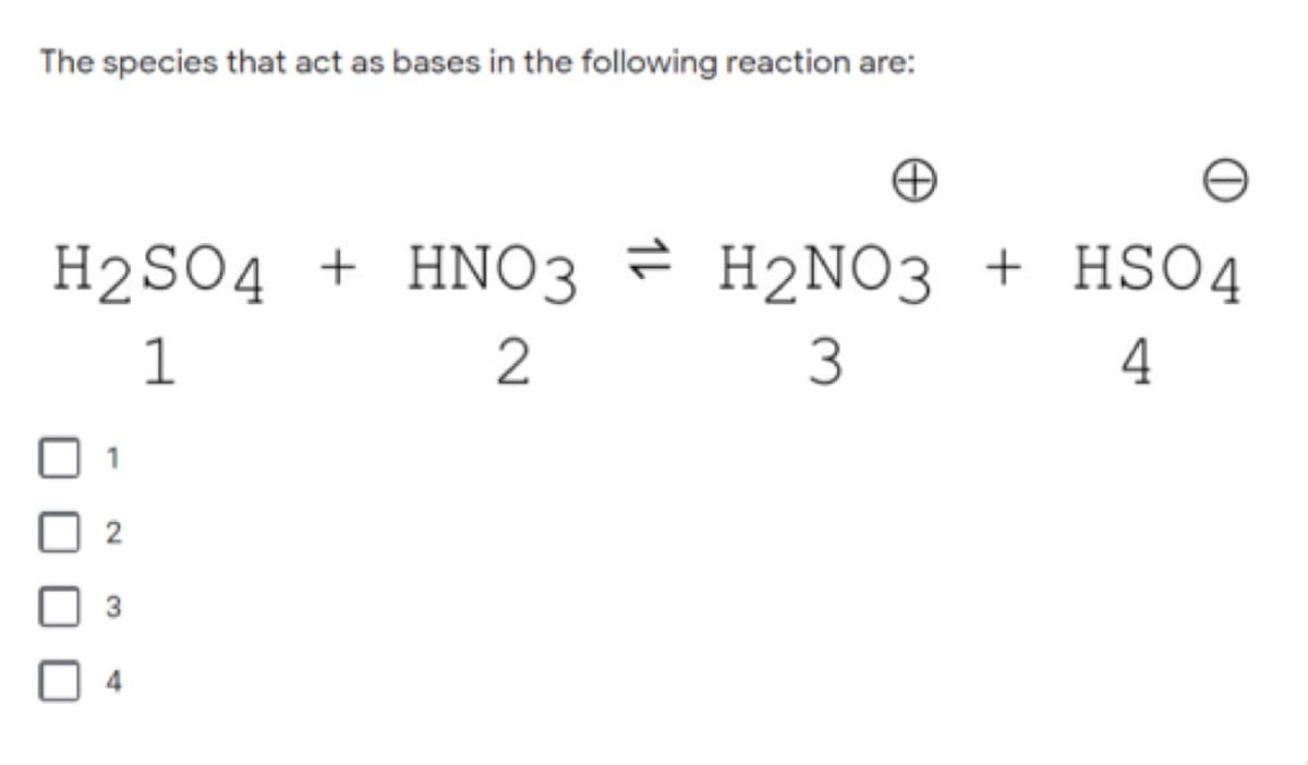 The species that act as bases in the following reaction are:
H2SO4 + HNO3 = H2NO3 + HSO4
1
3
4
4
