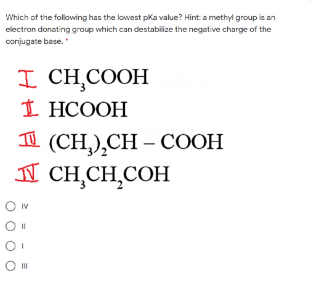 Which of the following has the lowest pka value? Hint: a methyl group is an
electron donating group which can destabilize the negative charge of the
conjugate base. *
I CH,COOH
I HCOOH
1 (CH),CH – COOH
II CH,CH,COH
IV
