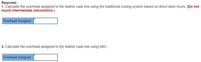 Required:
1. Calculate the overhead assigned to the leather case line using the traditional costing system based on direct labor hours. (Do not
round intermediate calculations.)
Overhead Assigned
2. Calculate the overhead assigned to the leather case line using ABC.
Overhead Assigned