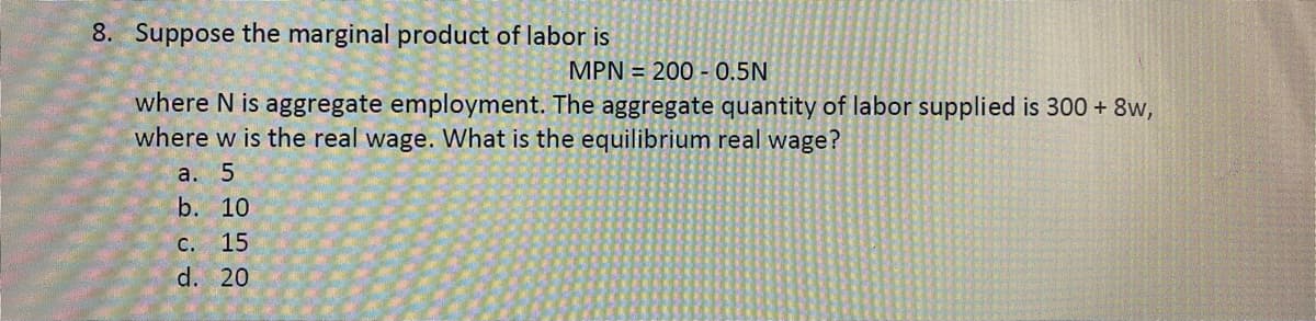 8. Suppose the marginal product of labor is
MPN = 200 - 0.5N
where N is aggregate employment. The aggregate quantity of labor supplied is 300 + 8w,
where w is the real wage. What is the equilibrium real wage?
a. 5
b. 10
C. 15
d. 20
