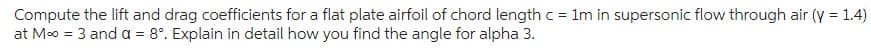 Compute the lift and drag coefficients for a flat plate airfoil of chord length c = 1m in supersonic flow through air (y = 1.4)
at M∞ = 3 and a = 8°. Explain in detail how you find the angle for alpha 3.