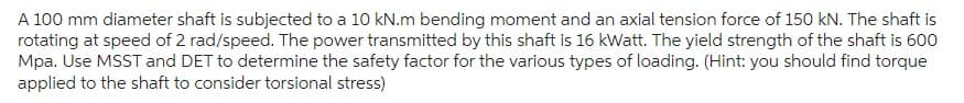 A 100 mm diameter shaft is subjected to a 10 kN.m bending moment and an axial tension force of 150 kN. The shaft is
rotating at speed of 2 rad/speed. The power transmitted by this shaft is 16 kWatt. The yield strength of the shaft is 600
Mpa. Use MSST and DET to determine the safety factor for the various types of loading. (Hint: you should find torque
applied to the shaft to consider torsional stress)