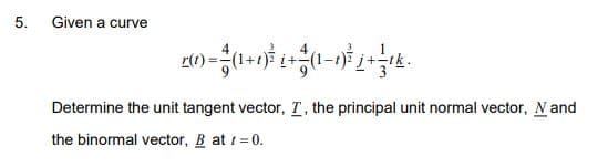 5.
Given a curve
r(1)
Determine the unit tangent vector, T, the principal unit normal vector, N and
the binormal vector, B at 1=0.
