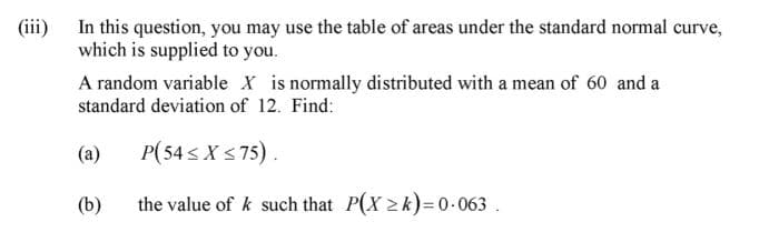 (iii) In this question, you may use the table of areas under the standard normal curve,
which is supplied to you.
A random variable X is normally distributed with a mean of 60 and a
standard deviation of 12. Find:
(a)
P(54 s X s75).
(b)
the value of k such that P(X 2k)=0-063 .
