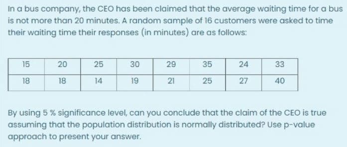 In a bus company, the CEO has been claimed that the average waiting time for a bus
is not more than 20 minutes. A random sample of 16 customers were asked to time
their waiting time their responses (in minutes) are as follows:
15
20
25
30
29
35
24
33
18
18
14
19
21
25
27
40
By using 5 % significance level, can you conclude that the claim of the CEO is true
assuming that the population distribution is normally distributed? Use p-value
approach to present your answer.
