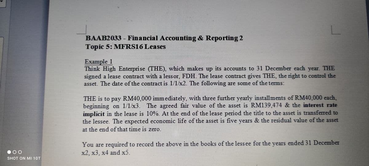 BAAB2033 - Financial Accounting & Reporting 2
Topic 5: MFRS16 Leases
Example 1
Think High Enterprise (THE), which makes up its accounts to 31 December each year. THE
signed a lease contract with a less or, FDH. The lease contract gives THE, the right to control the
asset. The date of the contract is 1/1/x2. The following are some of the terms.
THE is to pay RM40,000 immediately, with three further yearly installments of RM40,000 each,
beginning on 1/1/x3. The agreed fair value of the asset is RM139,474 & the interest rate
implicit in the lease is 10%. At the end of the lease period the title to the asset is transferred to
the lessee. The expected economic life of the asset is five years & the residual value of the asset
at the end of that time is zero.
You are required to record the above in the books of the lessee for the years ended 31 December
x2, х3, х4 and х5.
SHOT ON MI 10T
