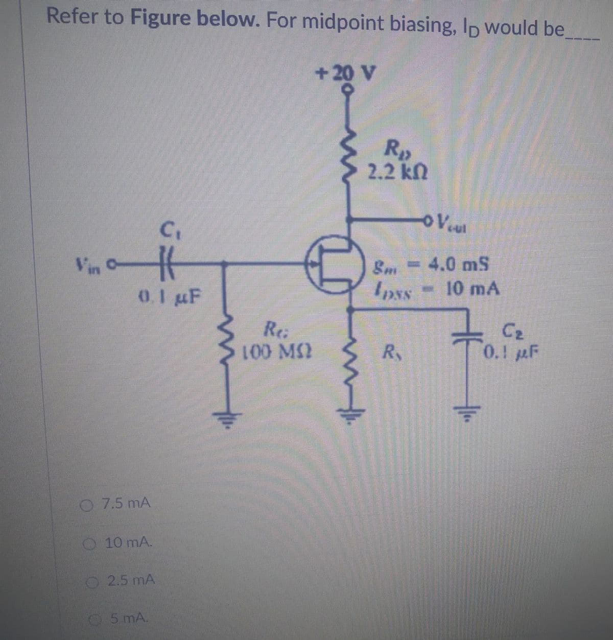 Refer to Figure below. For midpoint biasing, Ip would be
+20 V
C₁
Vin H
#
0.1 µF
7.5 mA
10 mA.
2.5 mA
5 mA.
©
Rei
100 MQ
m
R₂
2.2 kn
o V cul
8m = 4.0 mS
- 10 mA
Ipss
R
C₂
0.1 F