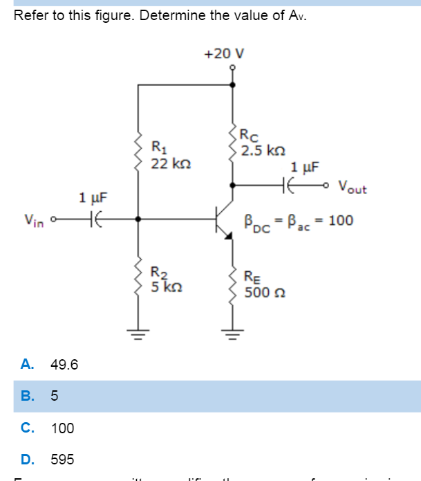 Refer to this figure. Determine the value of Av.
+20 V
Rc
2.5 kn
1 uF
H- Vout
R1
22 kn
1 μF
HE
Vin o
Poc = Bac = 100
R2
5 kn
RE
500 n
A. 49.6
В. 5
C. 100
D. 595
