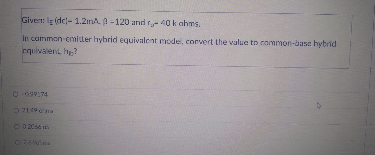 Given: IE (dc)= 1.2mA, B =120 and ro= 40 k ohms.
In common-emitter hybrid equivalent model, convert the value to common-base hybrid
equivalent, hib?
O-0.99174
O 21.49 ohms
0.2066 US
O2.6 kohms