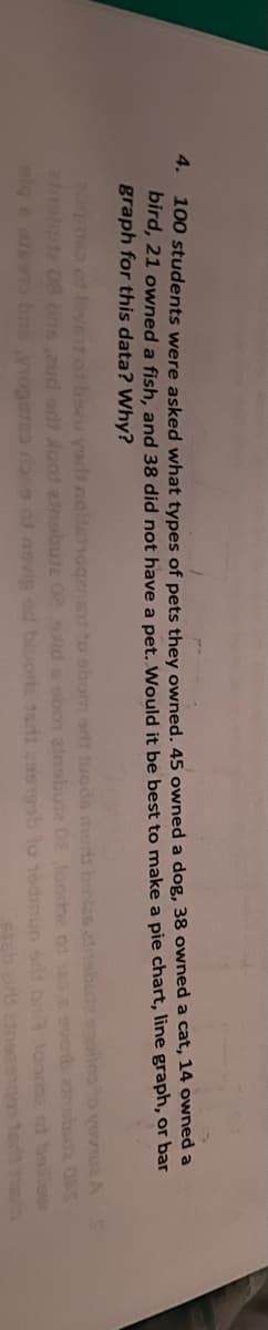 4.
100 students were asked what types of pets they owned. 45 owned a dog, 38 owned a cat, 14 owned a
bird, 21 owned a fish, and 38 did not have a pet. Would it be best to make a pie chart, line graph, or bar
graph for this data? Why?
augres of love of bozu yort noitshoqenism to shom ent tuoda menit belas ainsbuta egoiles to you A
elnobudz 08 bns aud orit soat ainsbula 02 olid s obon zinsbute 08 Joorbe 01 185 a evenb athabutz OPS
sige atesto bas vogers rose of nevig od bluore tudi 29519sb to 16dmun sitt bit tooride at ballow
sish aird einsehgon tedari