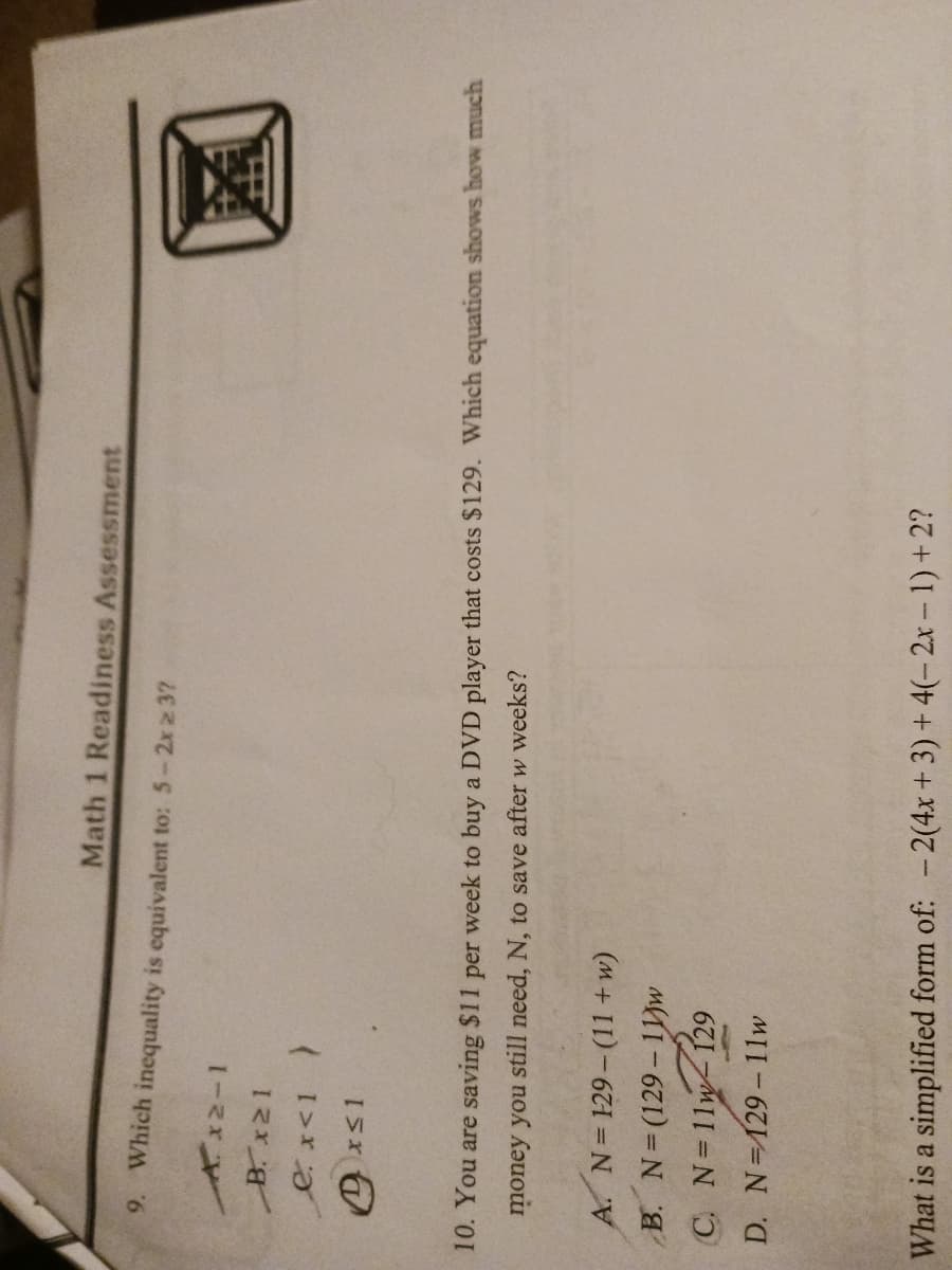 Math 1 Readiness Assessment
9. Which inequality is equivalent to: 5-2x ≥ 3?
Ax2-1
_B.x21
ex<1 )
xs1
10. You are saving $11 per week to buy a DVD player that costs $129. Which equation shows how much
money you still need, N, to save after w weeks?
A. N=129-(11+w)
B. N=(129-11w
C. N=11w 129
D. N=129-11w
What is a simplified form of: -2(4x + 3) + 4(-2x-1) + 2?