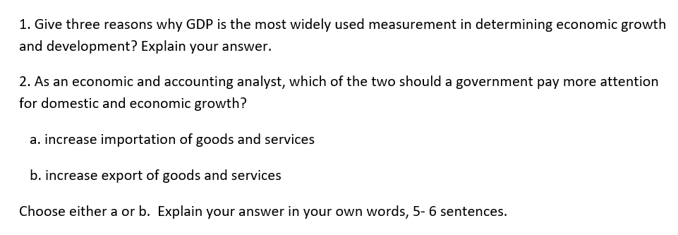 1. Give three reasons why GDP is the most widely used measurement in determining economic growth
and development? Explain your answer.
2. As an economic and accounting analyst, which of the two should a government pay more attention
for domestic and economic growth?
a. increase importation of goods and services
b. increase export of goods and services
Choose either a or b. Explain your answer in your own words, 5- 6 sentences.
