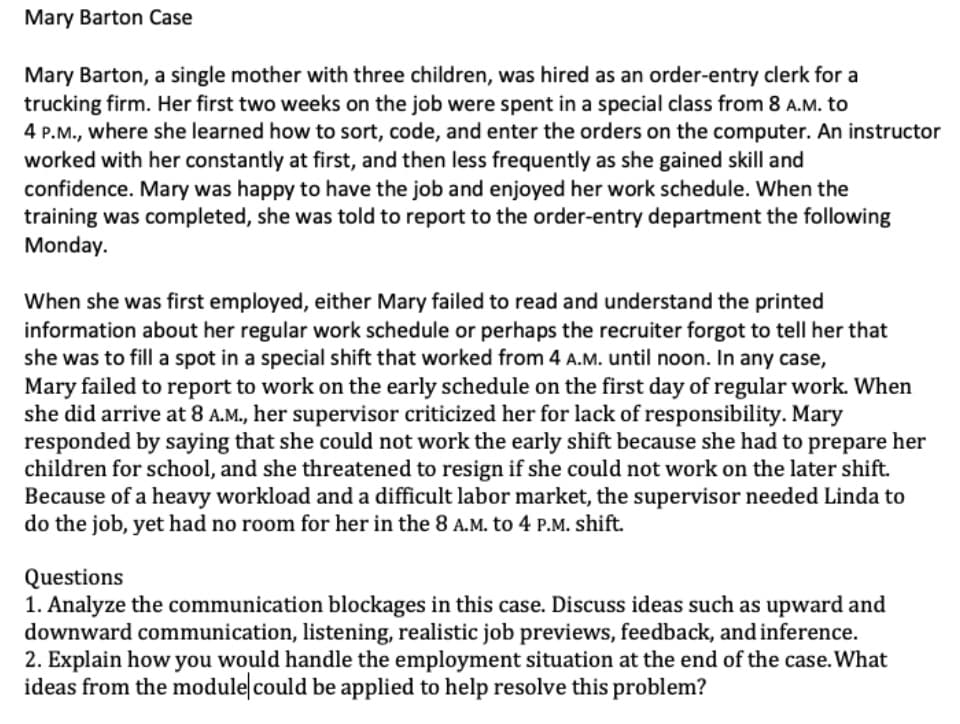 Mary Barton Case
Mary Barton, a single mother with three children, was hired as an order-entry clerk for a
trucking firm. Her first two weeks on the job were spent in a special class from 8 A.M. to
4 P.M., where she learned how to sort, code, and enter the orders on the computer. An instructor
worked with her constantly at first, and then less frequently as she gained skill and
confidence. Mary was happy to have the job and enjoyed her work schedule. When the
training was completed, she was told to report to the order-entry department the following
Monday.
When she was first employed, either Mary failed to read and understand the printed
information about her regular work schedule or perhaps the recruiter forgot to tell her that
she was to fill a spot in a special shift that worked from 4 A.M. until noon. In any case,
Mary failed to report to work on the early schedule on the first day of regular work. When
she did arrive at 8 A.M., her supervisor criticized her for lack of responsibility. Mary
responded by saying that she could not work the early shift because she had to prepare her
children for school, and she threatened to resign if she could not work on the later shift.
Because of a heavy workload and a difficult labor market, the supervisor needed Linda to
do the job, yet had no room for her in the 8 A.M. to 4 P.M. shift.
Questions
1. Analyze the communication blockages in this case. Discuss ideas such as upward and
downward communication, listening, realistic job previews, feedback, and inference.
2. Explain how you would handle the employment situation at the end of the case. What
ideas from the module could be applied to help resolve this problem?
