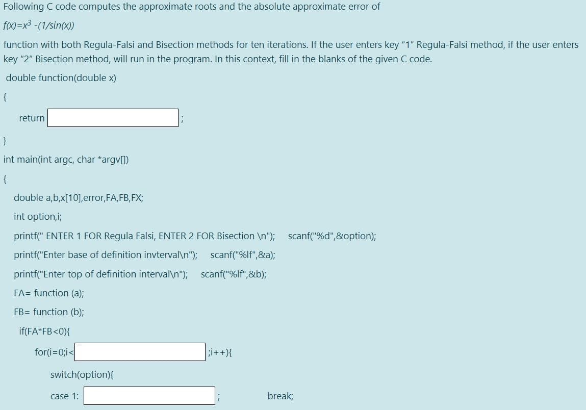 Following C code computes the approximate roots and the absolute approximate error of
f(x)=x³ -(1/sin(x))
function with both Regula-Falsi and Bisection methods for ten iterations. If the user enters key "1" Regula-Falsi method, if the user enters
key "2" Bisection method, will run in the program. In this context, fill in the blanks of the given C code.
double function(double x)
{
return
int main(int argc, char *argv[])
{
double a,b,x[10],error,FA,FB,FX;
int option,i;
printf(" ENTER 1 FOR Regula Falsi,
ITER
Bisection \n"); scanf("%d",&option);
printf("Enter base of definition invterval\n"); scanf("%lf",&a);
printf("Enter top of definition interval\n"); scanf("%lf",&b);
FA= function (a);
FB= function (b);
if(FA*FB<0){
for(i=0;i<
;i++){
switch(option){
case 1:
break;
