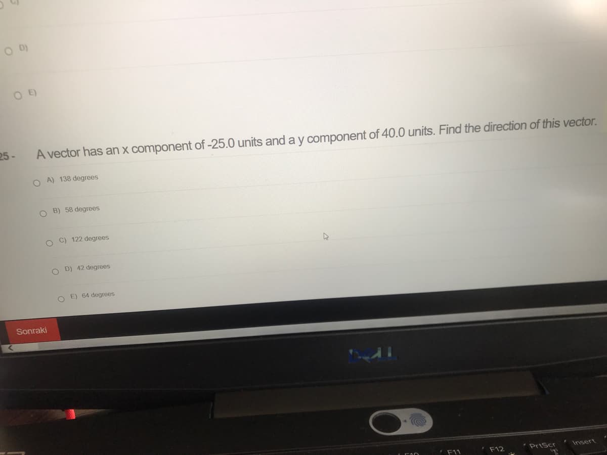 O E)
25-
A vector has an x component of -25.0 units and a y component of 40.0 units. Find the direction of this vector.
O A) 138 degrees
O B) 58 degrees
O C) 122 degrees
D) 42 degrees
O E) 64 degrees
Sonraki
F11
F12
PrtScr
Insert
