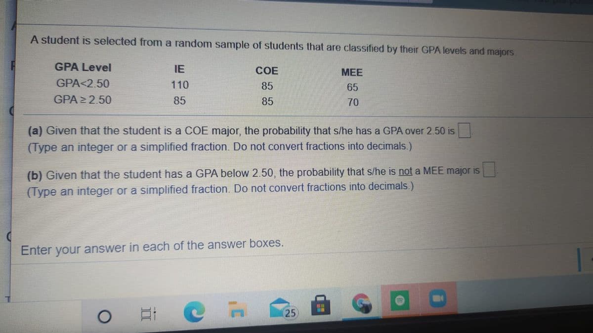 A student is selected from a random sample of students that are classified by their GPA levels and majors.
GPA Level
IE
COE
МЕЕ
GPA<2.50
110
85
65
GPA > 2.50
85
85
70
(a) Given that the student is a COE major, the probability that s/he has a GPA over 2. 50 is
(Type an integer or a simplified fraction. Do not convert fractions into decimals.)
(b) Given that the student has a GPA below 2.50, the probability that s/he is not a MEE major is
(Type an integer or a simplified fraction. Do not convert fractions into decimals.)
Enter your answer in each of the answer boxes.
25
