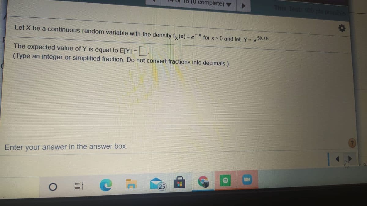 complete) ▼
This Test: 100 pls poe
Let X be a continuous random variable with the density fy (x)= e for x>0 and let Y= eX76
The expected value of Y is equal to E[Y] =
(Type an integer or simplified fraction. Do not convert fractions into decimals.)
Enter your answer in the answer box.
25
