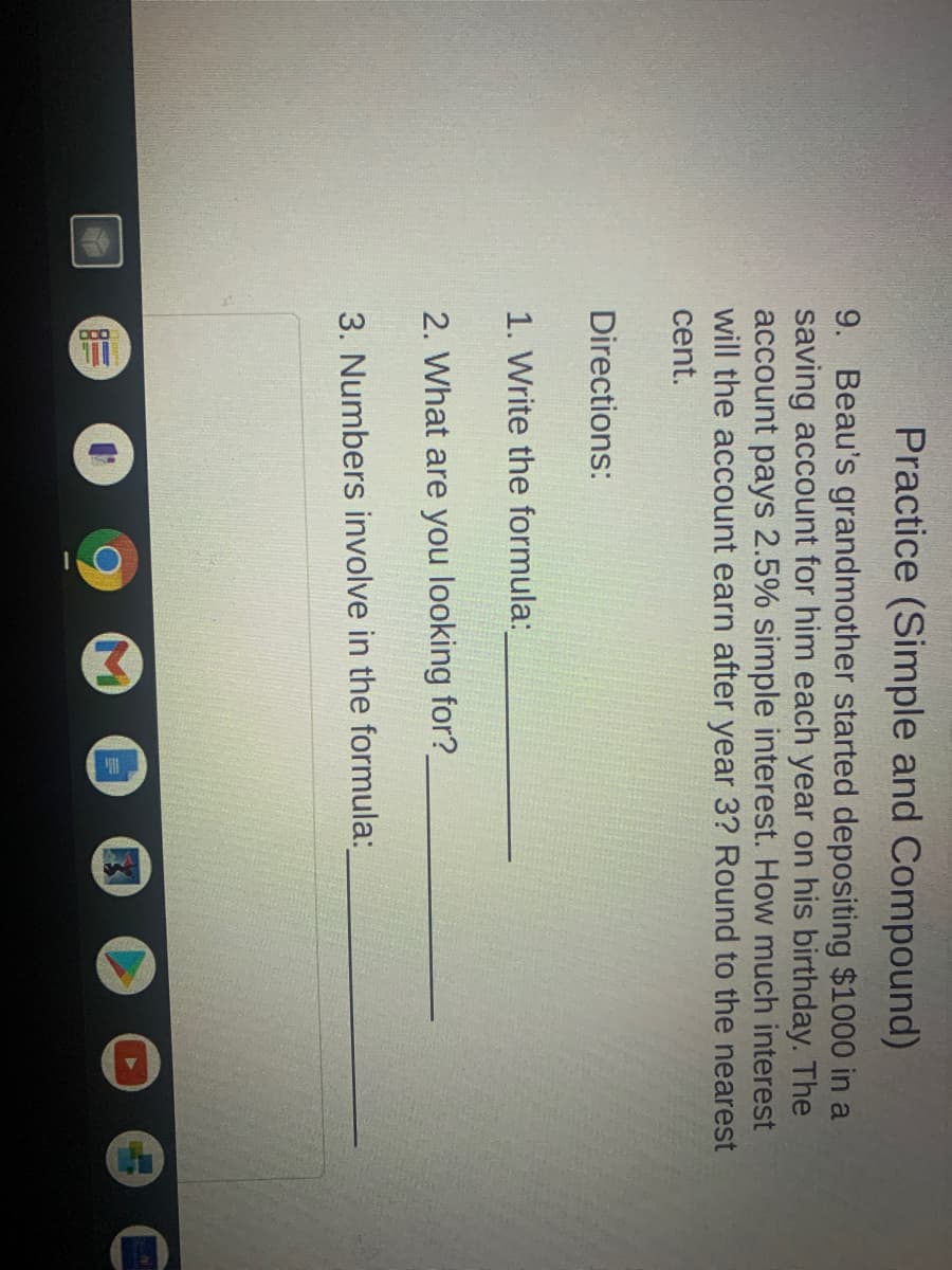 Practice (Simple and Compound)
9. Beau's grandmother started depositing $1000 in a
saving account for him each year on his birthday. The
account pays 2.5% simple interest. How much interest
will the account earn after year 3? Round to the nearest
cent.
Directions:
1. Write the formula:
2. What are you looking for?
3. Numbers involve in the formula:
