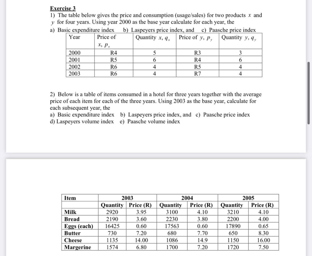 Exercise 3
1) The table below gives the price and consumption (usage/sales) for two products x and
y for four years. Using year 2000 as the base year calculate for each year, the
b) Laspeyers price index, and
Quantity x, q,
a) Basic expenditure index
Year
c) Paasche price index
Quantity y, q,
Price of
Price of y, Py
х, р,
2000
R4
R3
3
2001
R5
6.
R4
6.
R5
R7
2002
R6
4
4
2003
R6
4
4
2) Below is a table of items consumed in a hotel for three years together with the average
price of each item for each of the three years. Using 2003 as the base year, calculate for
each subsequent year, the
a) Basic expenditure index b) Laspeyers price index, and c) Paasche price index
d) Laspeyers volume index e) Paasche volume index
Item
2003
2004
2005
Quantity | Price (R)
3.95
Quantity
Price (R)
Quantity
Price (R)
Milk
2920
3100
4.10
3210
4.10
Bread
2190
3.60
2230
3.80
2200
4.00
Eggs (each)
0.60
7.20
14.00
16425
17563
0.60
17890
0.65
Butter
730
680
7.70
650
8.30
Cheese
1135
1086
14.9
1150
16.00
Margerine
1574
6.80
1700
7.20
1720
7.50
