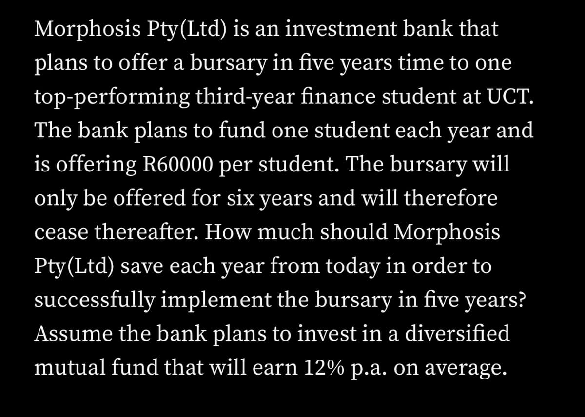 Morphosis Pty(Ltd) is an investment bank that
plans to offer a bursary in five years time to one
top-performing third-year finance student at UCT.
The bank plans to fund one student each year and
is offering R60000 per student. The bursary will
only be offered for six years and will therefore
cease thereafter. How much should Morphosis
Pty(Ltd) save each year from today in order to
successfully implement the bursary in five years?
Assume the bank plans to invest in a diversified
mutual fund that will earn 12% p.a. on average.
