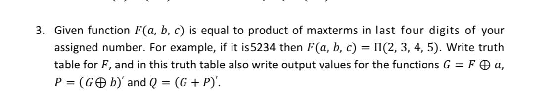 3. Given function F(a, b, c) is equal to product of maxterms in last four digits of your
II(2, 3, 4, 5). Write truth
table for F, and in this truth table also write output values for the functions G = F O a,
assigned number. For example, if it is 5234 then F(a, b, c)
P = (GO b)' and Q = (G + P)'.
