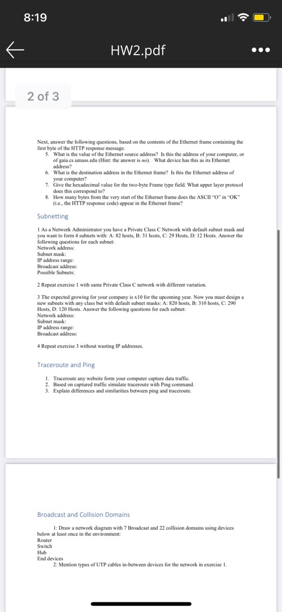 your computerincimal value for the two-byte Frame type field. What upper layer protocol
8:19
HW2.pdf
•..
2 of 3
Next, answer the following questions, based on the contents of the Ethermet frame containing the
first byte of the HTTP response message.
5. What is the value of the Ethernet source address? Is this the address of your computer, or
of gaia.cs.umass.edu (Hint: the answer is no). What device has this as its Ethernet
address?
6. What is the destination address in the Ethemet frame? Is this the Ethernet address of
your computer?
7. Give the hexadecimal value for the two-byte Frame type field. What upper layer protocol
does this correspond to?
8. How many bytes from the very start of the Ethernet frame does the ASCII "O" in "OK"
(i.e., the HTTP response code) appear in the Ethernet frame?
Subnetting
1 As a Network Administrator you have a Private Class C Network with default subnet mask and
to form 4 subnets with: A: 82 hosts, B: 31 hosts, C: 29 Hosts, D: 12 Hosts. Answer the
you wan
following questions for each subnet:
Network address:
Subnet mask:
IP address range:
Broadcast address:
Possible Subnets:
2 Repeat exercise 1 with same Private Class C network with different variation.
3 The expected growing for your company is x10 for the upcoming year. Now you must design a
new subnets with any class but with default subnet masks: A: 820 hosts, B: 310 hosts, C: 290
Hosts, D: 120 Hosts. Answer the following questions for each subnet:
Network address:
Subnet mask:
IP address range:
Broadcast address:
4 Repeat exercise 3 without wasting IP addresses.
Traceroute and Ping
1. Traceroute any website form your computer capture data traffic.
2. Based on captured traffic simulate traceroute with Ping command.
3. Explain differences and similarities between ping and traceroute.
Broadcast and Collision Domains
1: Draw a network diagram with 7 Broadcast and 22 collision domains using devices
below at least once in the environment:
Router
Switch
Hub
End devices
2: Mention types of UTP cables in-between devices for the network in exercise 1.
