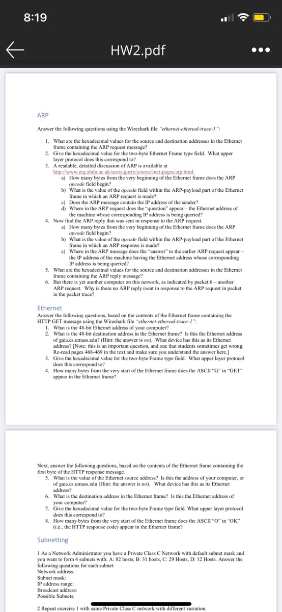 8:19
HW2.pdf
•..
ARP
Answer the following questions using the Wireshark file "ethernet-ethereal-trace-1":
1. What are the hexadecimal values for the source and destination addresses in the Ethemet
frame containing the ARP request message?
2. Give the hexadecimal value for the two-byte Ethernet Frame type field. What upper
layer protocol does this correspond to?
3. A readable, detailed discussion of ARP is available at
http://www.erg.abdn.ac.uk/users/gorry/course/inet-pages/arp.html.
a) How many bytes from the very beginning of the Ethemet frame does the ARP
opcode field begin?
b) What is the value of the opcode field within the ARP-payload part of the Ethernet
frame in which an ARP request is made?
c) Does the ARP message contain the IP address of the sender?
d) Where in the ARP request does the "question" appear – the Ethernet address of
the machine whose corresponding IP address is being queried?
4. Now find the ARP reply that was sent in response to the ARP request.
a) How many bytes from the very beginning of the Ethernet frame does the ARP
opcode field begin?
b) What is the value of the opcode field within the ARP-payload part of the Ethernet
frame in which an ARP response is made?
c) Where in the ARP message does the "answer" to the earlier ARP request appear -
the IP address of the machine having the Ethermet address whose corresponding
IP address is being queried?
5. What are the hexadecimal values for the source and destination addresses in the Ethemet
frame containing the ARP reply message?
6. But there is yet another computer on this network, as indicated by packet 6 - another
ARP request. Why is there no ARP reply (sent in response to the ARP request in packet
in the packet trace?
Ethernet
Answer the following questions, based on the contents of the Ethernet frame containing the
HTTP GET message using the Wireshark file "ethernet-ethereal-trace-l":
1. What is the 48-bit Ethernet address of your computer?
2. What is the 48-bit destination address in the Ethernet frame? Is this the Ethernet address
of gaia.cs.umass.cedu? (Hint: the answer is no). What device has this as its Ethernet
address? [Note: this is an important question, and one that students sometimes get wrong.
Re-read pages 468-469 in the text and make sure you understand the answer here.]
3. Give the hexadecimal value for the two-byte Frame type field. What upper layer protocol
does this correspond to?
4. How many bytes from the very start of the Ethernet frame does the ASCII "G" in "GET"
appear in the Ethernet frame?
Next, answer the following questions, based on the contents of the Ethermet frame containing the
first byte of the HTTP response message.
5. What is the value of the Ethernet source address? Is this the address of your computer, or
of gaia.cs.umass.edu (Hint: the answer is no). What device has this as its Ethernet
address?
6. What is the destination address in the Ethemet frame? Is this the Ethernet address of
your computer?
7. Give the hexadecimal value for the two-byte Frame type field. What upper layer protocol
does this correspond to?
8. How many bytes from the very start of the Ethernet frame does the ASCII "O" in "OK"
(i.e., the HTTP response code) appear in the Ethernet frame?
Subnetting
I As a Network Administrator you have a Private Class C Network with default subnet mask and
you want to form 4 subnets with: A: 82 hosts, B: 31 hosts, C: 29 Hosts, D: 12 Hosts. Answer the
following questions for each subnet:
Network address:
Subnet mask:
IP address range:
Broadcast address:
Possible Subnets:
2 Repeat exercise I with same Private Class C network with different variation.
