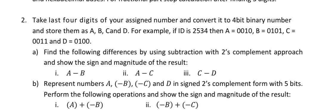 2. Take last four digits of your assigned number and convert it to 4bit binary number
and store them as A, B, Cand D. For example, if ID is 2534 then A = 0010, B = 0101, C =
0011 and D = 0100.
a) Find the following differences by using subtraction with 2's complement approach
and show the sign and magnitude of the result:
i. А — В
ii. А— С
ii. С — D
b) Represent numbers A, (-B), (-C) and D in signed 2's complement form with 5 bits.
Perform the following operations and show the sign and magnitude of the result:
i. (A) + (-B)
ii. (-B) + (-C)
