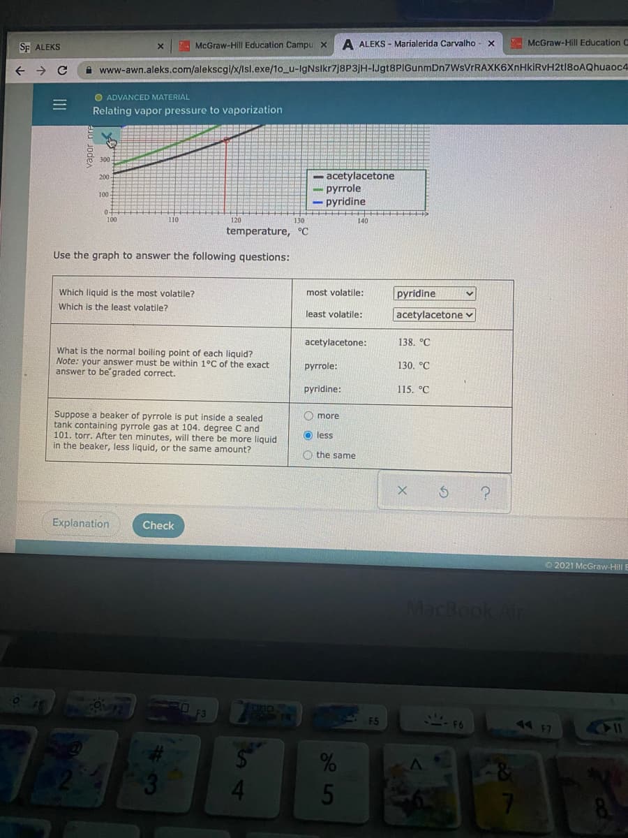 McGraw-Hill Education Campu x
A ALEKS - Marialerida Carvalho - x
McGraw-Hill Education C
SF ALEKS
A www-awn.aleks.com/alekscgi/x/Isl.exe/1o_u-IgNslkr7j8P3jH-IJgt8PIGunmDn7WsVrR
6XnHkiRvH2tl80AQhuaoc4
O ADVANCED MATERIAL
Relating vapor pressure to vaporization
300
- acetylacetone
pyrrole
- pyridine
200
100
100
110
120
130
140
temperature, °C
Use the graph to answer the following questions:
Which liquid is the most volatile?
most volatile:
pyridine
Which is the least volatile?
least volatile:
acetylacetone v
acetylacetone:
138. °C
What is the normal boiling point of each liquid?
Note: your answer must be within 1°C of the exact
answer to be graded correct.
руrrole:
130. °C
pyridine:
115. °C
Suppose a beaker of pyrrole is put inside a sealed
tank containing pyrrole gas at 104. degree C and
101. torr. After ten minutes, will there be more liquid
in the beaker, less liquid, or the same amount?
O more
O less
O the same
Explanation
Check
O 2021 McGraw-Hill
MacBook At
44F7
4.
