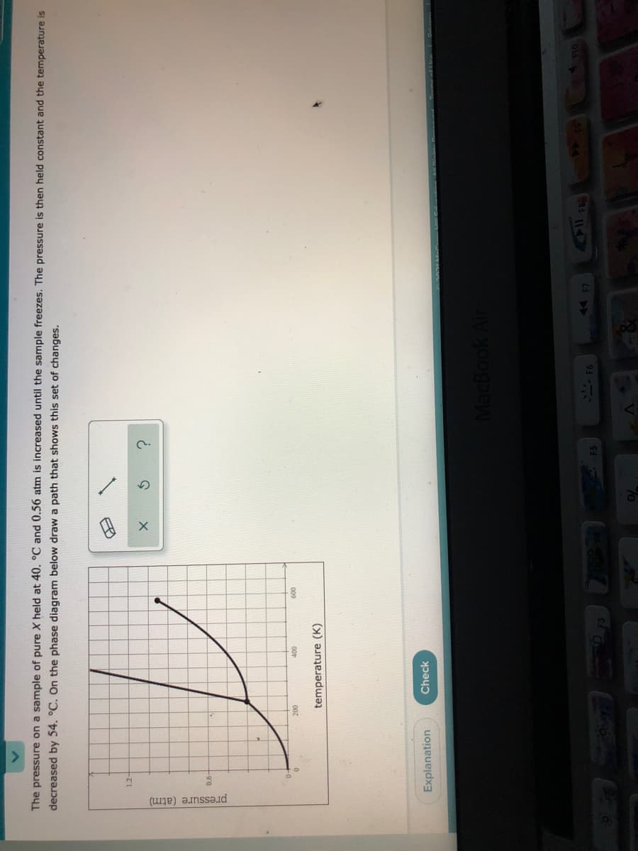 pressure (atm)
The pressure on a sample of pure X held at 40. °C and 0.56 atm is increased until the sample freezes. The pressure is then held constant and the temperature is
decreased by 54. °C. On the phase diagram below draw a path that shows this set of changes.
1.2-
007
00
009
temperature (K)
Explanation
Check
M REVININI e
MacBook Ai
F5
F6
