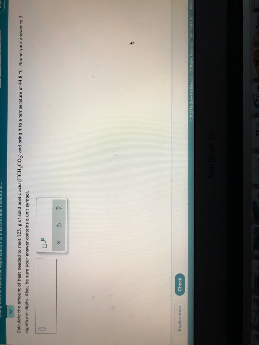 Calculate the amount of heat needed to melt 123. g of solid acetic acid (HCH,CO,) and bring it to a temperature of 44.8 °C. Round your answer to 3
significant digits. Also, be sure your answer contains a unit symbol.
Explanation
Check
O 2021 McGraw-Hill Education. All Rights Reserved. Terms of Use Privac
MacBook Air
