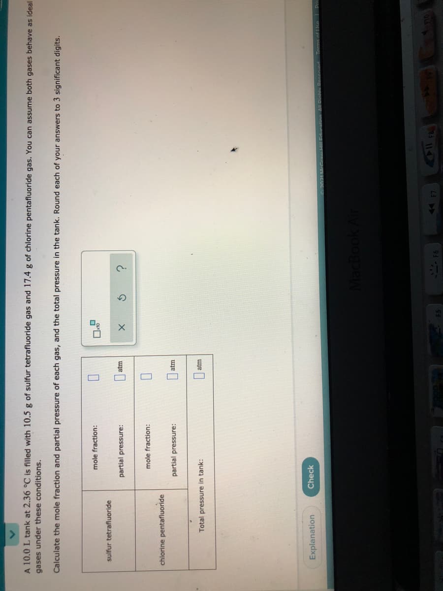 O
A 10.0 L tank at 2.36 °C is filled with 10.5 g of sulfur tetrafluoride gas and 17.4 g of chlorine pentafluoride gas. You can assume both gases behave as ideal
gases under these conditions.
Calculate the mole fraction and partial pressure of each gas, and the total pressure in the tank. Round each of your answers to 3 significant digits.
mole fraction:
sulfur tetrafluoride
partial pressure:
atm
mole fraction:
chlorine pentafluoride
partial pressure:
atm
Total pressure in tank:
atm
Explanation
Check
021McCraw.lEdeation Al Dinhte Resened
Torms of Uce Pri
MacBook A
- F6
