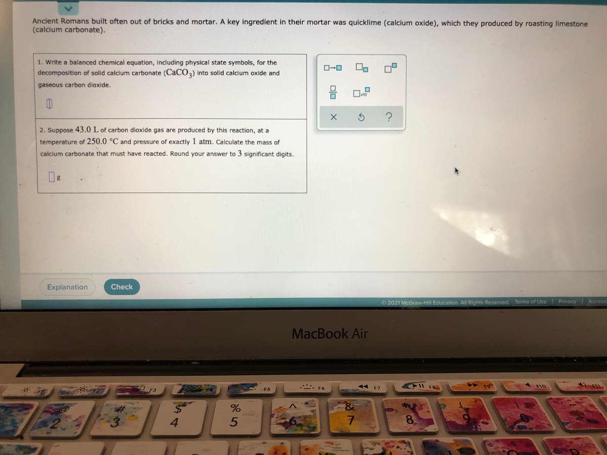 Ancient Romans built often out of bricks and mortar. A key ingredient in their mortar was quicklime (calcium oxide), which they produced by roasting limestone
(calcium carbonate).
1. Write a balanced chemical equation, including physical state symbols, for the
decomposition of solid calcium carbonate (CACO) into solid calcium oxide and
gaseous carbon dioxide.
2. Suppose 43.0 L of carbon dioxide gas are produced by this reaction, at a
temperature of 250.0 °C and pressure of exactly 1 atm. Calculate the mass of
calcium carbonate that must have reacted. Round your answer to 3 significant digits.
Explanation
Check
O 2021 McGraw-Hill Education. All Rights Reserved Terms of Use Privacy Access
MacBook Air
4 F7
II F8
A F10
O F3
9 FR
. F6
F5
4.
