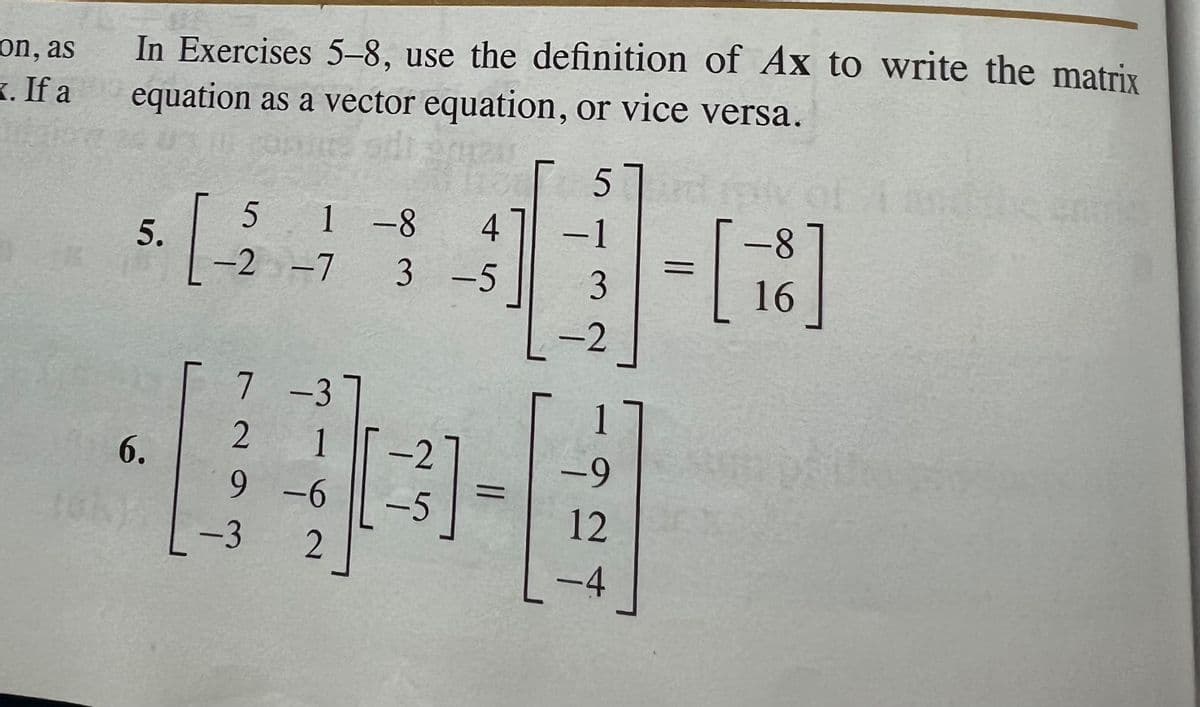 on, as
. If a
In Exercises 5-8, use the definition of Ax to write the matrix
equation as a vector equation, or vice versa.
5.
6.
[-
51-8
-2 -7
7
-3
2
1
9 -6
2
-3
4 -1
193
3-5
-2
-5
5 ard
=
ܠ ܚ ܐ
-9
12
-4
- [18]
16
=