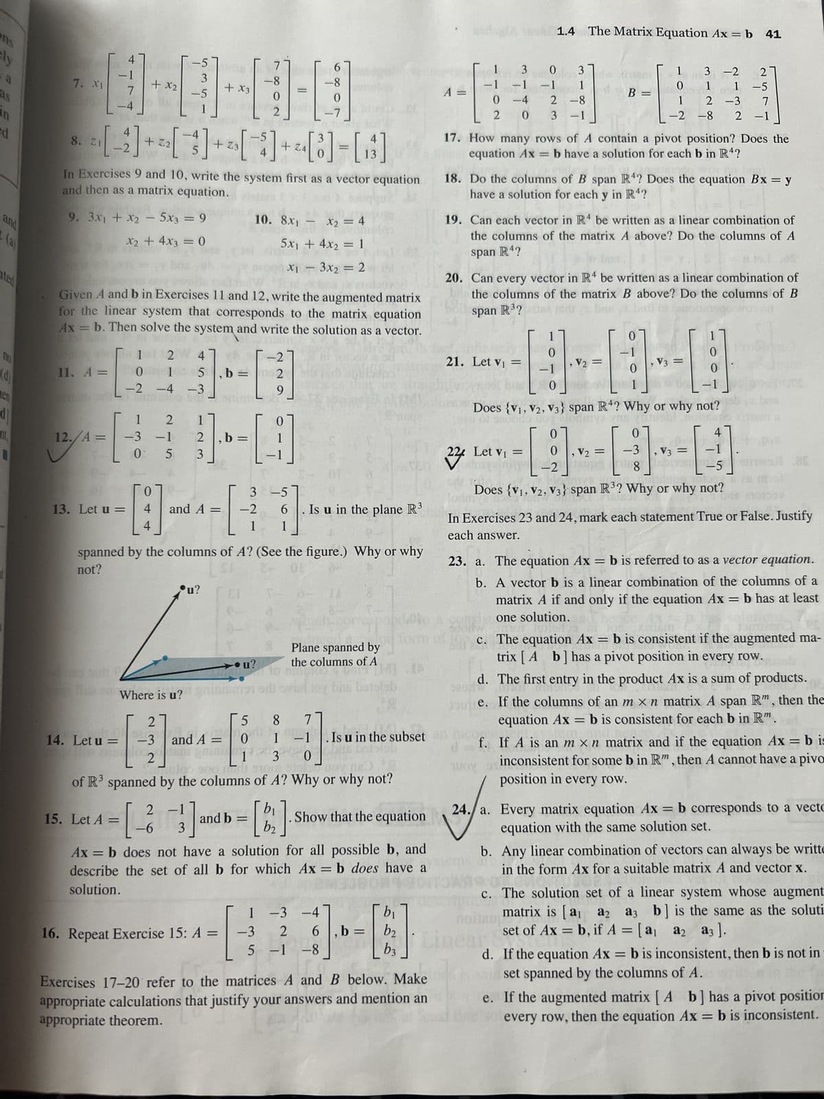 ens
ly
3
as
in
ed
and
(a)
ted
Do
(d)
en
dj
nit,
7. XI
11. A =
4
12./A =
-4
13. Let u =
9. 3x₁ + x₂ - 5x3 = 9
Xx₂ + 4x3 = 0
+ x2
Cle
4
ZI
8. ²[-2] + ² [ 3 ] + ² [¯ ] + ²[8]-[8]
4
14. Let u =
o tr
In Exercises 9 and 10, write the system first as a vector equation
and then as a matrix equation.
0
−2
15. Let A =
Given A and b in Exercises 11 and 12, write the augmented matrix
for the linear system that corresponds to the matrix equation
Ax = b. Then solve the system and write the solution as a vector.
1
-3
0
-5
3
-5
-
124
1
−4
0
4
4
2
-1
5
Where is u?
2
-3
-[-]-
2
5,b=
−3
+ x3
1
2
3
and A =
u?
1
b= =
7
8
0
2
16. Repeat Exercise 15: A =
10. 8x₁ - x₂ = 4
5x₁ + 4x₂ = 1
X₁ - 3x₂ = 2
spanned by the columns of A? (See the figure.) Why or why
not?
OL
u?
5
and A = 0
6
-8
=
-4
0
-2
m2
9
3 -5
-2 6
1 1
0
121 911
di
2 -1
= [ ²3 ] and b = [ 1 2 ]
-6
b₂
-3
F
Is u in the plane R
8
1
130
Huloo
doo sno ni sio 15 nov na RO
of R³ spanned by the columns of A? Why or why not?
Plane spanned by
the columns of A
DRM IA
EURO
og bns befolab
7
-1. Is u in the subset
boistol
Ax = b does not have a solution for all possible b, and
describe the set of all b for which Ax = b does have a
solution.
Show that the equation
1 -3 -4
2 6,b=
b₁
b2
--]
=
b3
5 -1 -8
Exercises 17-20 refer to the matrices A and B below. Make
appropriate calculations that justify your answers and mention an
appropriate theorem.
A =
1
-1
0
2
an
3
0
0 3
-1 -1 1
-4
0
1.4 The Matrix Equation Ax = b 41
2-8
3 -1
17. How many rows of A contain a pivot position? Does the
equation Ax=b have a solution for each b in R4?
21. Let v₁ =
18. Do the columns of B span R4? Does the equation Bx = y
have a solution for each y in R4?
19. Can each vector in R4 be written as a linear combination of
the columns of the matrix A above? Do the columns of A
span R4?
20. Can every vector in R4 be written as a linear combination of
be the columns of the matrix B above? Do the columns of B
span R³?land z brs bouto (osqu Wolon
00
1
0
-1
0
ao
Joue.
TOY
B =
224 Let V₁ = -2
, V₂ =
1
0
1
0, V₂ =
3 -2
2
1
1 -5
2 -3 7
-2-8 2 -1
외
0
1
Does (V1, V2, V3} span R4? Why or why not?
of seconds to cloduiya yms yuiesbl nohup
0
- [9].
Does {V1, V2, V3} span R³? Why or why not?
0
-3
8
, V3 =
Arb
, V3 =
0
0
=
In Exercises 23 and 24, mark each statement True or False. Justify
each answer.
4
-1
-5
23. a. The equation Ax = b is referred to as a vector equation.
b. A vector b is a linear combination of the columns of a
matrix A if and only if the equation Ax = b has at least
one solution.
not nols
X16M
c. The equation Ax = b is consistent if the augmented ma-
trix [ A b] has a pivot position in every row.
Com
d.
The first entry in the product Ax is a sum of products.
If the columns of an m x n matrix A span R", then the
equation Ax = b is consistent for each b in Rm.
f. If A is an m x n matrix and if the equation Ax = b is
inconsistent for some b in Rm, then A cannot have a pivo
position in every row.
24./a. Every matrix equation Ax = b corresponds to a vecto
equation with the same solution set.
b. Any linear combination of vectors can always be writte
in the form Ax for a suitable matrix A and vector x.
c. The solution set of a linear system whose augment
matrix is [a₁ a2
a2 a3
a3 b] is the same as the soluti
set of Ax=b, if A = [a₁ a2 a3 ].
d. If the equation Ax = b is inconsistent, then b is not in
set spanned by the columns of A.
e. If the augmented matrix [A b] has a pivot position
every row, then the equation Ax = b is inconsistent.