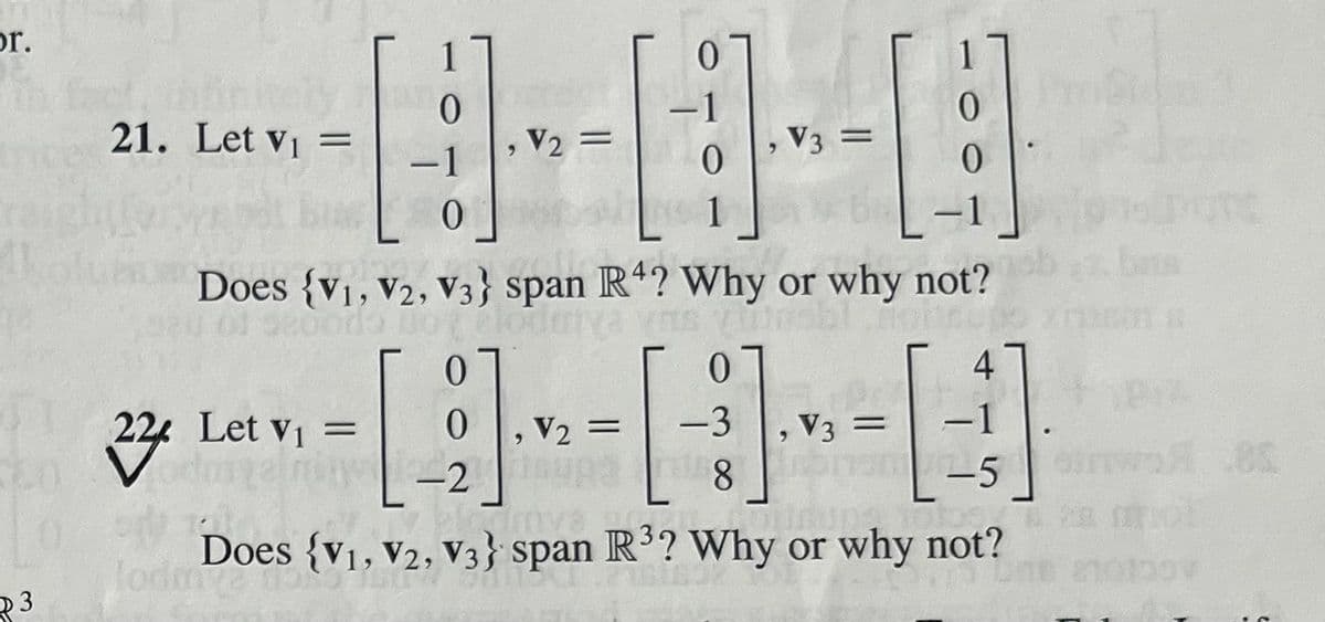 por.
21. Let V₁ =
3
0
122 Let V₁ =
22
∙1
V2 =
0
, V3 =
1
Does (V1, V2, V3} span R4? Why or why not?
Aleiva vns vitosbl fontsup
0
4
0
-1
1-5
-----
= -3, V3
, V3 =
0
1
-2
8
mva
DQ
Does {V1, V2, V3} span R³? Why or why not?
28 Mol