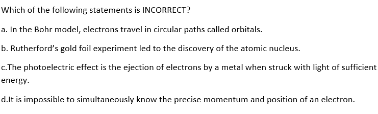 Which of the following statements is INCORRECT?
a. In the Bohr model, electrons travel in circular paths called orbitals.
b. Rutherford's gold foil experiment led to the discovery of the atomic nucleus.
c. The photoelectric effect is the ejection of electrons by a metal when struck with light of sufficient
energy.
d.It is impossible to simultaneously know the precise momentum and position of an electron.