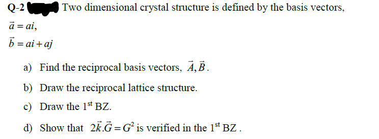 Q-2
Two dimensional crystal structure is defined by the basis vectors,
a = ai,
b = ai + aj
a) Find the reciprocal basis vectors, Á, B.
b) Draw the reciprocal lattice structure.
c) Draw the 1st BZ.
d) Show that 2k.G=G² is verified in the 1st BZ.
