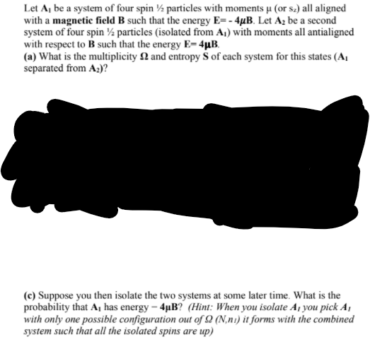 Let A, be a system of four spin ½ particles with moments µ (or s.) all aligned
with a magnetic field B such that the energy E=- 4µB. Let Az be a second
system of four spin ½ particles (isolated from A,) with moments all antialigned
with respect to B such that the energy E= 4µB.
(a) What is the multiplicity 2 and entropy S of each system for this states (A,
separated from A;)?
(c) Suppose you then isolate the two systems at some later time. What is the
probability that A, has energy – 4µB? (Hint: When you isolate A¡ you pick A,
with only one possible configuration out of Q (N,n1) it forms with the combined
system such that all the isolated spins are up)
