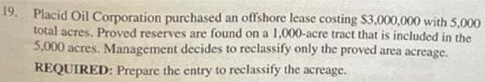 19. Placid Oil Corporation purchased an offshore lease costing $3,000,000 with 5,000
total acres. Proved reserves are found on a 1,000-acre tract that is included in the
5,000 acres. Management decides to reclassify only the proved area acreage.
REQUIRED: Prepare the entry to reclassify the acreage.
