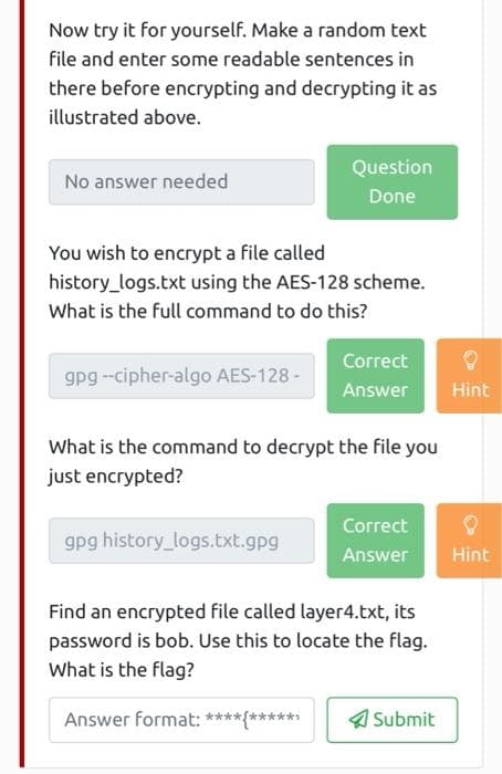 Now try it for yourself. Make a random text
file and enter some readable sentences in
there before encrypting and decrypting it as
illustrated above.
Question
No answer needed
Done
You wish to encrypt a file called
history_logs.txt using the AES-128 scheme.
What is the full command to do this?
Correct
gpg --cipher-algo AES-128 -
Answer
Hìnt
What is the command to decrypt the file you
just encrypted?
Correct
gpg history_logs.txt.gpg
Answer
Hint
Find an encrypted file called layer4.txt, its
password is bob. Use this to locate the flag.
What is the flag?
Answer format: ****(******
4 Submit
