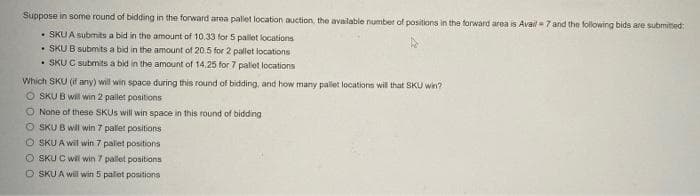 Suppose in some round of bidding in the forward area pallet location auction, the available number of positions in the forward area is Avail- 7 and the following bids are submited:
• SKU A submits a bid in the amount of 10.33 for 5 pallet locations
• SKU B submits a bid in the amount of 20.5 for 2 pallet locations
• SKU C submits a bid in the amount of 14.25 for 7 pallet locations
Which SKU (if any) will win space during this round of bidding, and how many pallet locations will that SKU win?
O SKU B will win 2 pallet positions
O None of these SKUS will win space in this round of bidding
O SKU B will win 7 pallet positions
O SKU A wil win 7 palet positions
O SKU C wil win 7 pallet positions
O SKU A will win 5 palet positions
