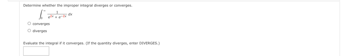 Determine whether the improper integral diverges or converges.
1
dx
e2x + e-2x
O converges
O diverges
Evaluate the integral if it converges. (If the quantity diverges, enter DIVERGES.)
