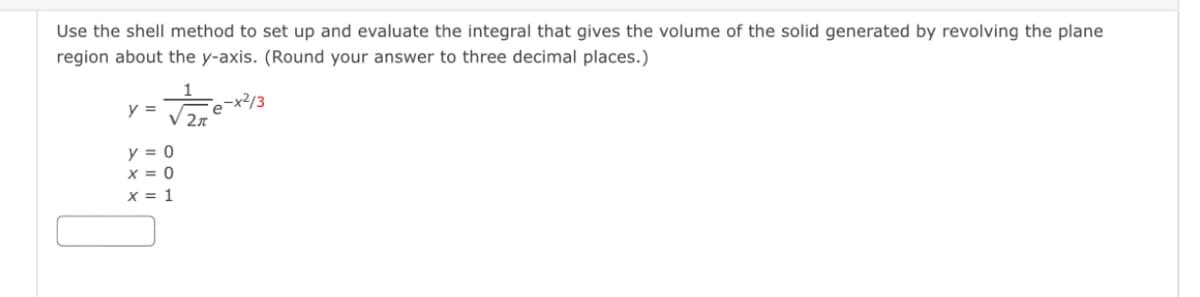 Use the shell method to set up and evaluate the integral that gives the volume of the solid generated by revolving the plane
region about the y-axis. (Round your answer to three decimal places.)
e-x²/3
V 27
y =
y = 0
x = 0
x = 1

