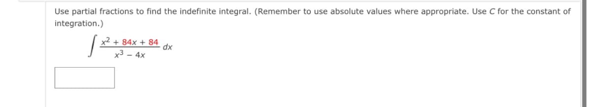 Use partial fractions to find the indefinite integral. (Remember to use absolute values where appropriate. Use C for the constant of
integration.)
x2 + 84x + 84
dx
x3 - 4x
