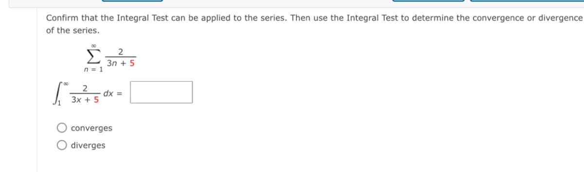 Confirm that the Integral Test can be applied to the series. Then use the Integral Test to determine the convergence or divergence
of the series.
Σ
3n + 5
n = 1
dx =
3x + 5
O converges
O diverges
