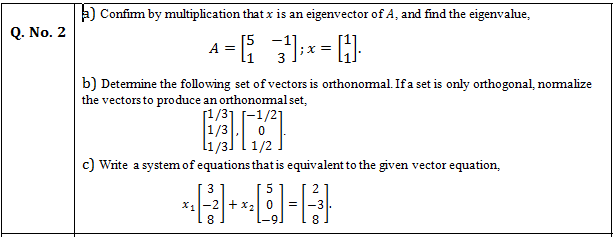 a) Confim by multiplication that x is an eigenvector of A, and find the eigenvalue,
Q. No. 2
[5
A =
li
b) Detemine the following set of vectors is orthonomal. If a set is only orthogonal, nomalize
the vectors to produce an orthonomalset,
[1/31 (-1/21
Write a system of equations that is equivalent to the given vector equation,
3
5
X1
-2+x2 0
=
-9.
