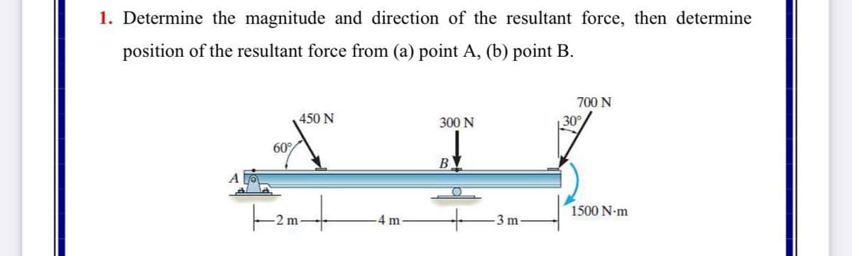 1. Determine the magnitude and direction of the resultant force, then determine
position of the resultant force from (a) point A, (b) point B.
700 N
450 N
300 N
30
60%
B
1500 N-m
2 m
4 m
3 m
