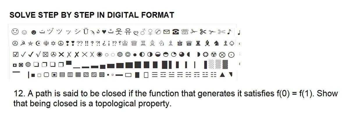 SOLVE STEP BY STEP IN DIGITAL FORMAT
" " " Ü,"ifo
A A * * ! ! ?? !! ??! ¿¡ !?
√√√X X X X X 00
Do
0
J
12. A path is said to be closed if the function that generates it satisfies f(0) = f(1). Show
that being closed is a topological property.